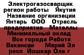 Электрогазосварщик(регион работы - Якутия) › Название организации ­ Янтарь, ООО › Отрасль предприятия ­ Металлы › Минимальный оклад ­ 1 - Все города Работа » Вакансии   . Марий Эл респ.,Йошкар-Ола г.